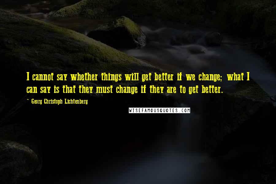 Georg Christoph Lichtenberg Quotes: I cannot say whether things will get better if we change; what I can say is that they must change if they are to get better.