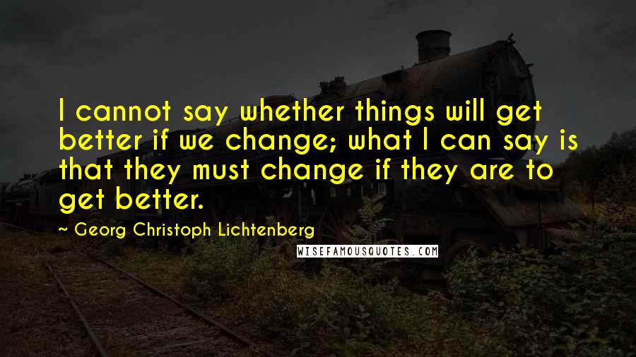 Georg Christoph Lichtenberg Quotes: I cannot say whether things will get better if we change; what I can say is that they must change if they are to get better.