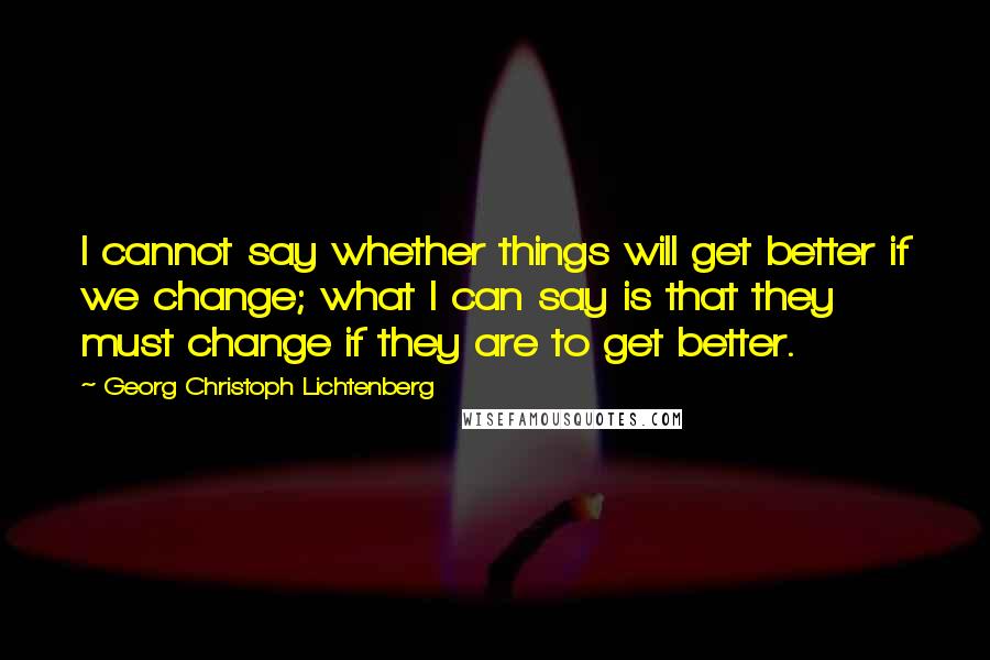 Georg Christoph Lichtenberg Quotes: I cannot say whether things will get better if we change; what I can say is that they must change if they are to get better.
