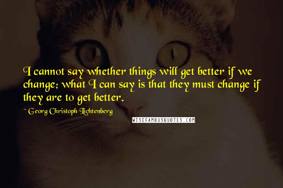 Georg Christoph Lichtenberg Quotes: I cannot say whether things will get better if we change; what I can say is that they must change if they are to get better.