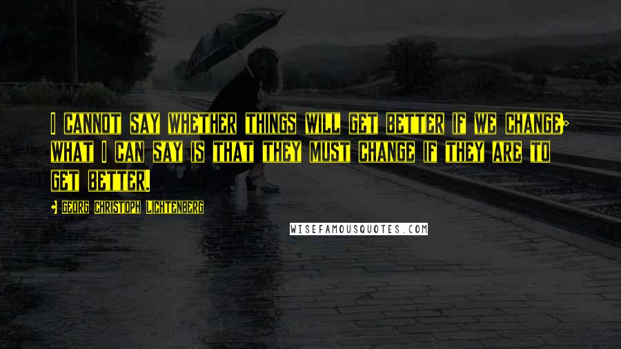 Georg Christoph Lichtenberg Quotes: I cannot say whether things will get better if we change; what I can say is that they must change if they are to get better.