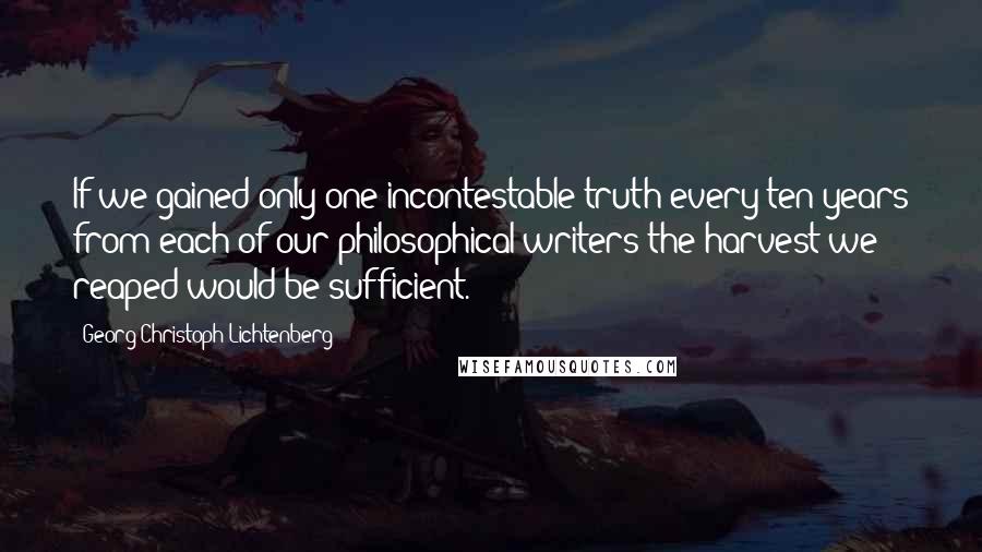 Georg Christoph Lichtenberg Quotes: If we gained only one incontestable truth every ten years from each of our philosophical writers the harvest we reaped would be sufficient.