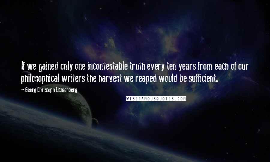 Georg Christoph Lichtenberg Quotes: If we gained only one incontestable truth every ten years from each of our philosophical writers the harvest we reaped would be sufficient.