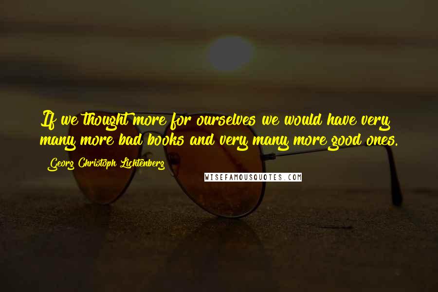 Georg Christoph Lichtenberg Quotes: If we thought more for ourselves we would have very many more bad books and very many more good ones.