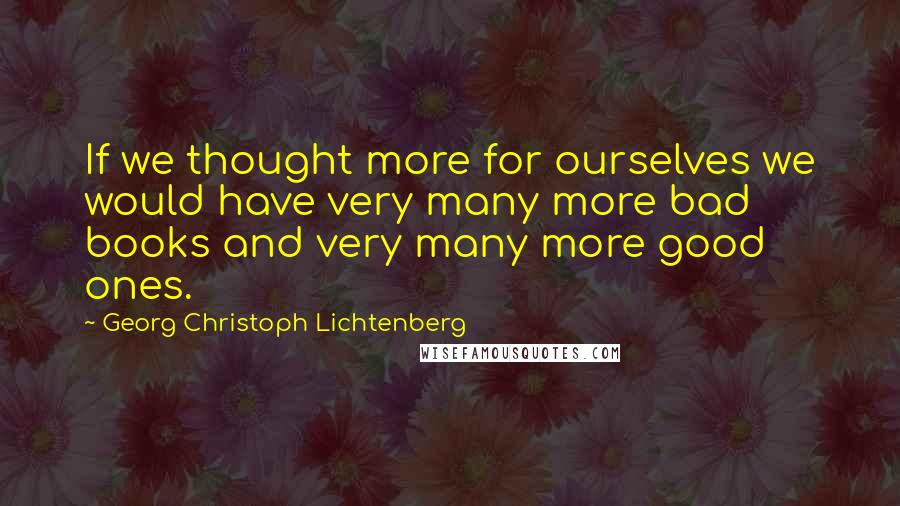 Georg Christoph Lichtenberg Quotes: If we thought more for ourselves we would have very many more bad books and very many more good ones.