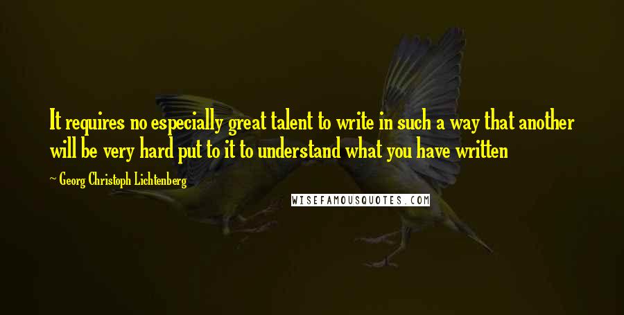 Georg Christoph Lichtenberg Quotes: It requires no especially great talent to write in such a way that another will be very hard put to it to understand what you have written