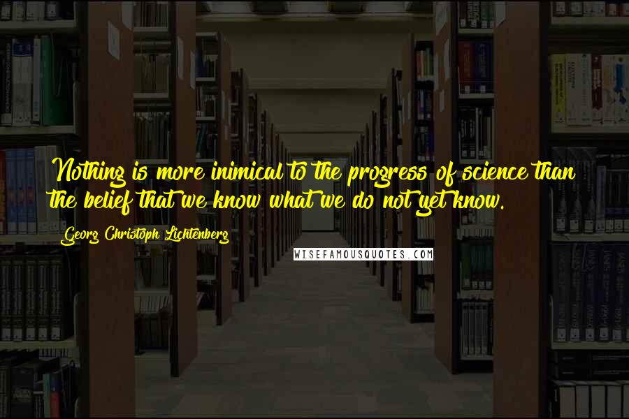 Georg Christoph Lichtenberg Quotes: Nothing is more inimical to the progress of science than the belief that we know what we do not yet know.