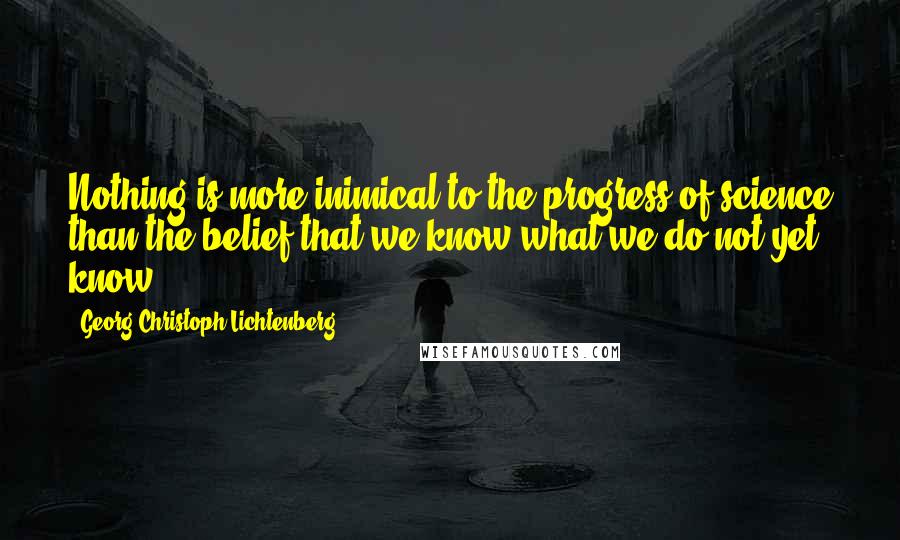 Georg Christoph Lichtenberg Quotes: Nothing is more inimical to the progress of science than the belief that we know what we do not yet know.