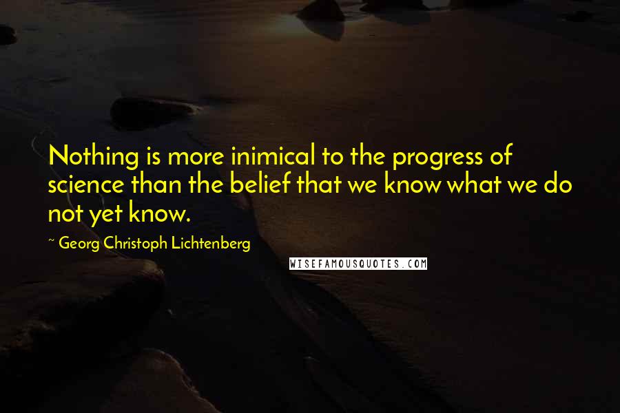 Georg Christoph Lichtenberg Quotes: Nothing is more inimical to the progress of science than the belief that we know what we do not yet know.