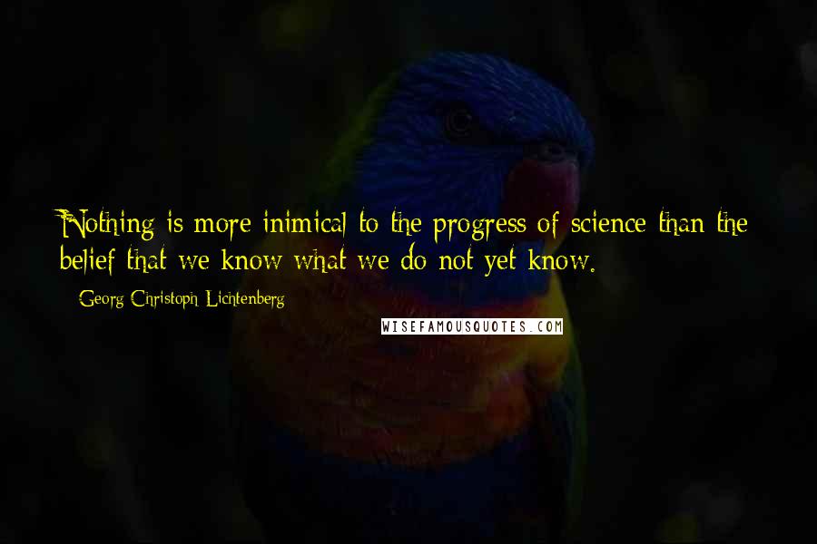 Georg Christoph Lichtenberg Quotes: Nothing is more inimical to the progress of science than the belief that we know what we do not yet know.