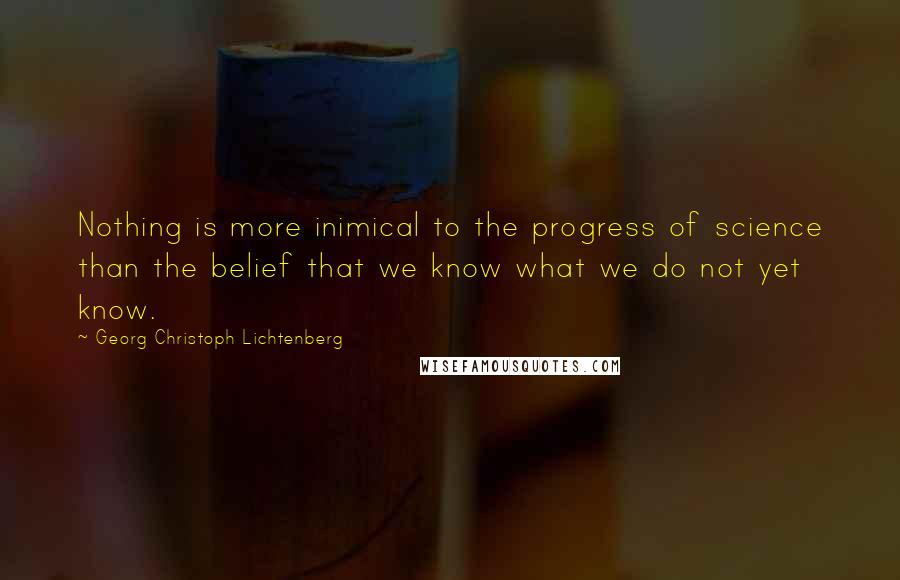 Georg Christoph Lichtenberg Quotes: Nothing is more inimical to the progress of science than the belief that we know what we do not yet know.