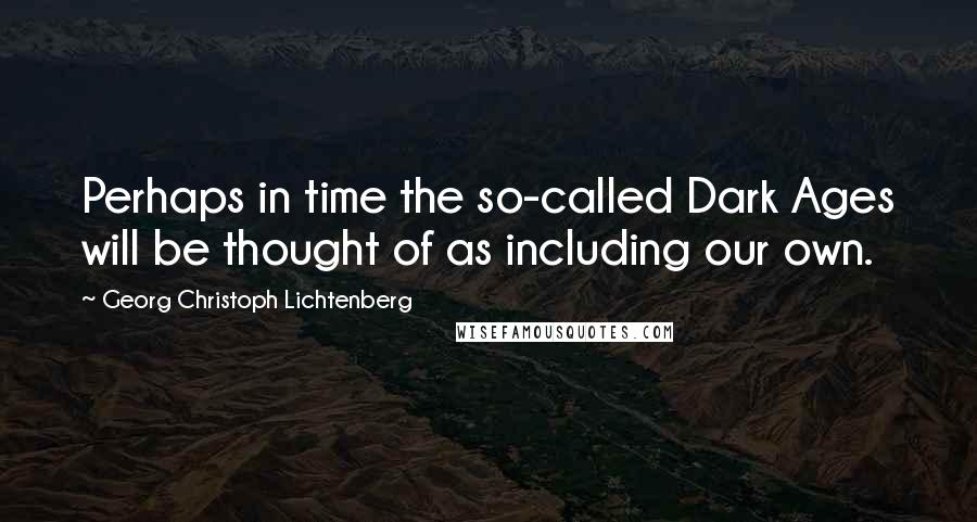 Georg Christoph Lichtenberg Quotes: Perhaps in time the so-called Dark Ages will be thought of as including our own.