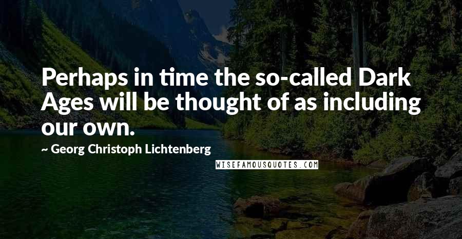 Georg Christoph Lichtenberg Quotes: Perhaps in time the so-called Dark Ages will be thought of as including our own.