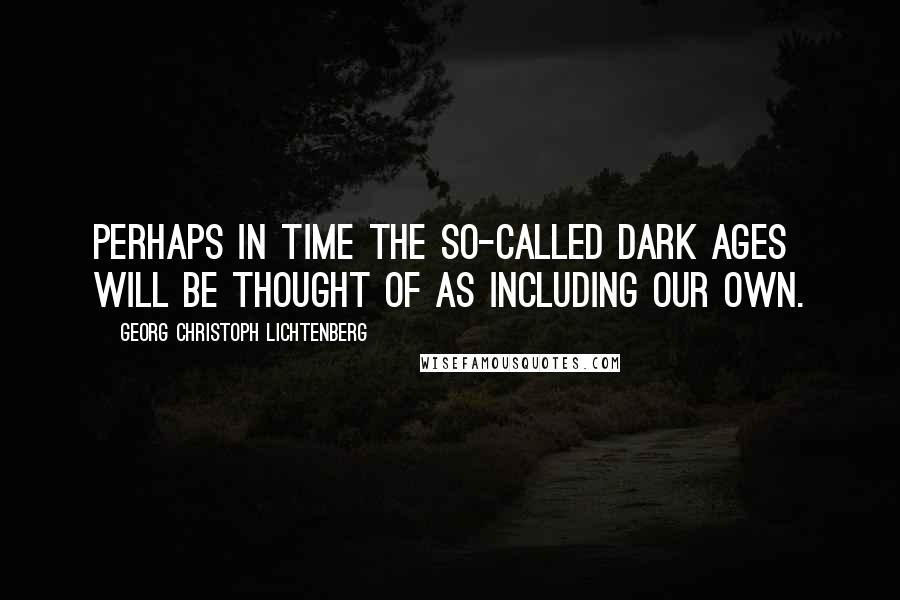 Georg Christoph Lichtenberg Quotes: Perhaps in time the so-called Dark Ages will be thought of as including our own.