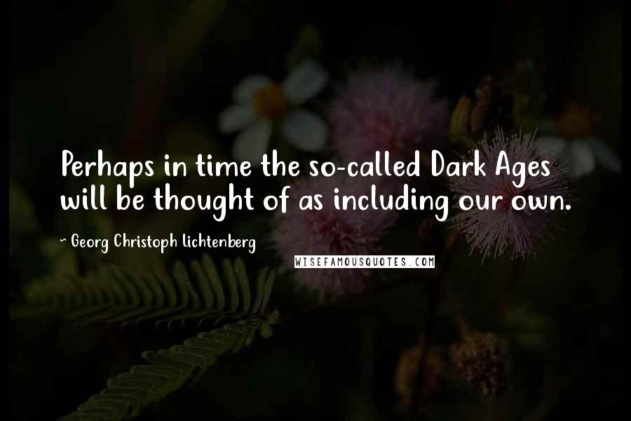 Georg Christoph Lichtenberg Quotes: Perhaps in time the so-called Dark Ages will be thought of as including our own.