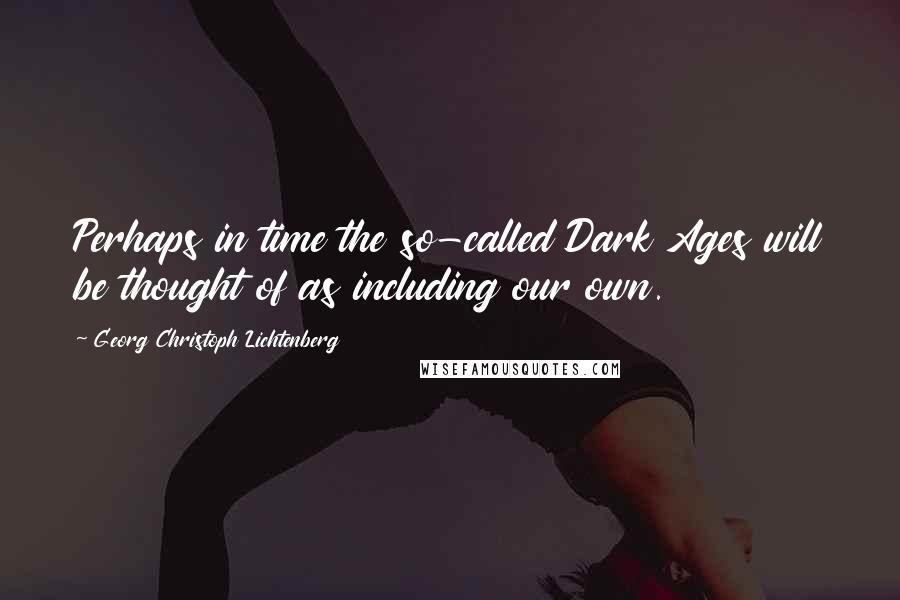 Georg Christoph Lichtenberg Quotes: Perhaps in time the so-called Dark Ages will be thought of as including our own.