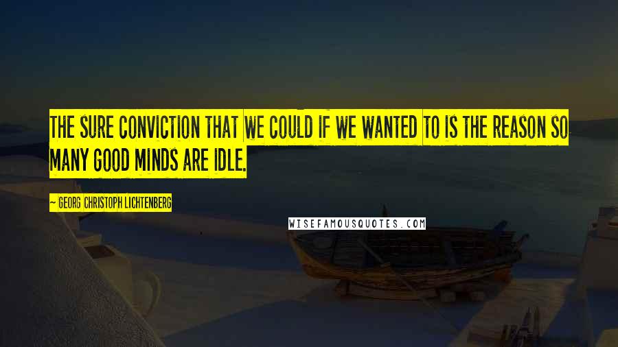 Georg Christoph Lichtenberg Quotes: The sure conviction that we could if we wanted to is the reason so many good minds are idle.