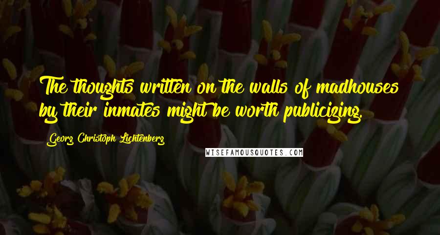 Georg Christoph Lichtenberg Quotes: The thoughts written on the walls of madhouses by their inmates might be worth publicizing.