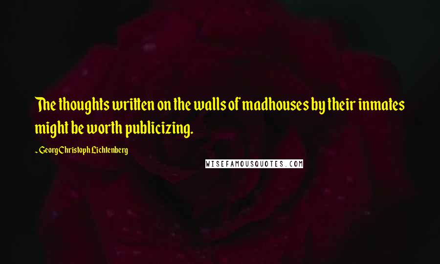 Georg Christoph Lichtenberg Quotes: The thoughts written on the walls of madhouses by their inmates might be worth publicizing.