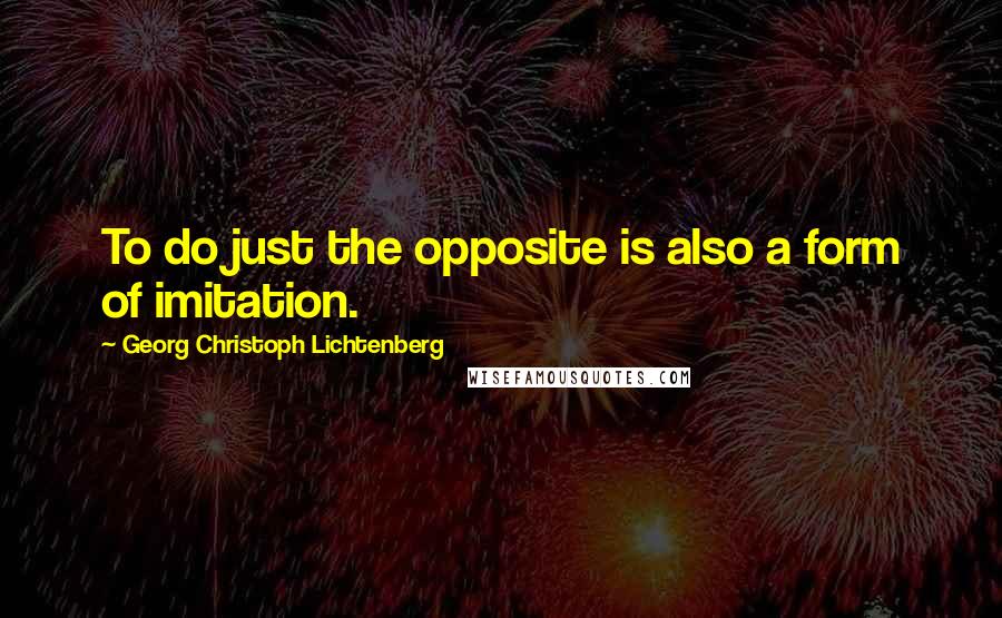 Georg Christoph Lichtenberg Quotes: To do just the opposite is also a form of imitation.