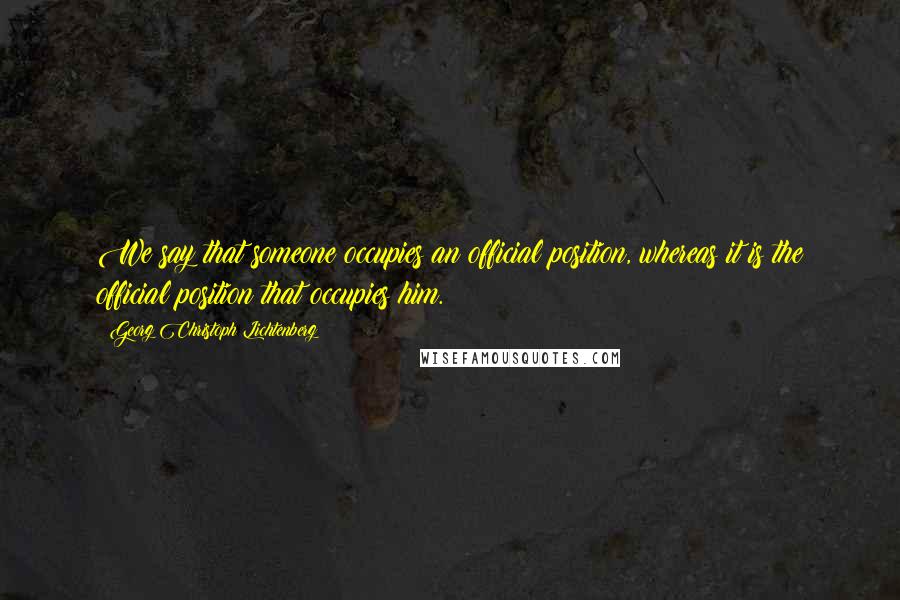 Georg Christoph Lichtenberg Quotes: We say that someone occupies an official position, whereas it is the official position that occupies him.