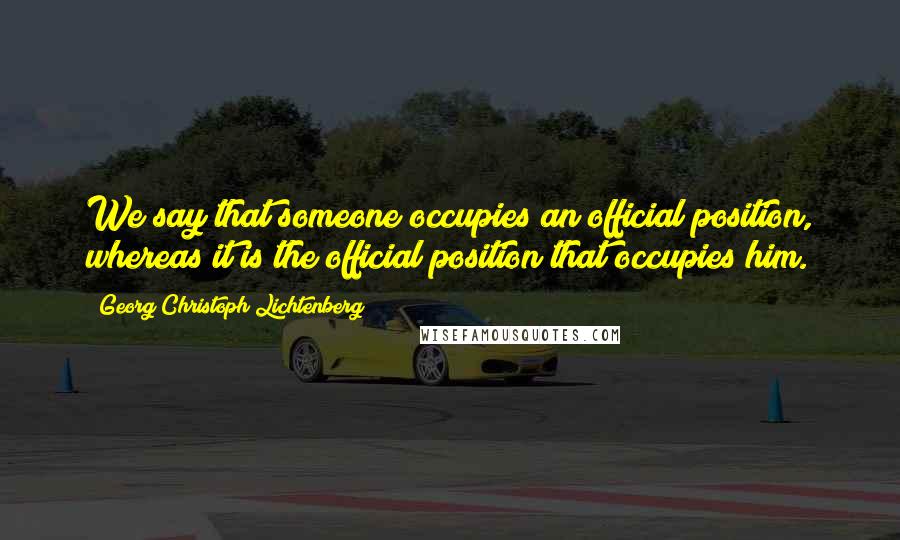 Georg Christoph Lichtenberg Quotes: We say that someone occupies an official position, whereas it is the official position that occupies him.