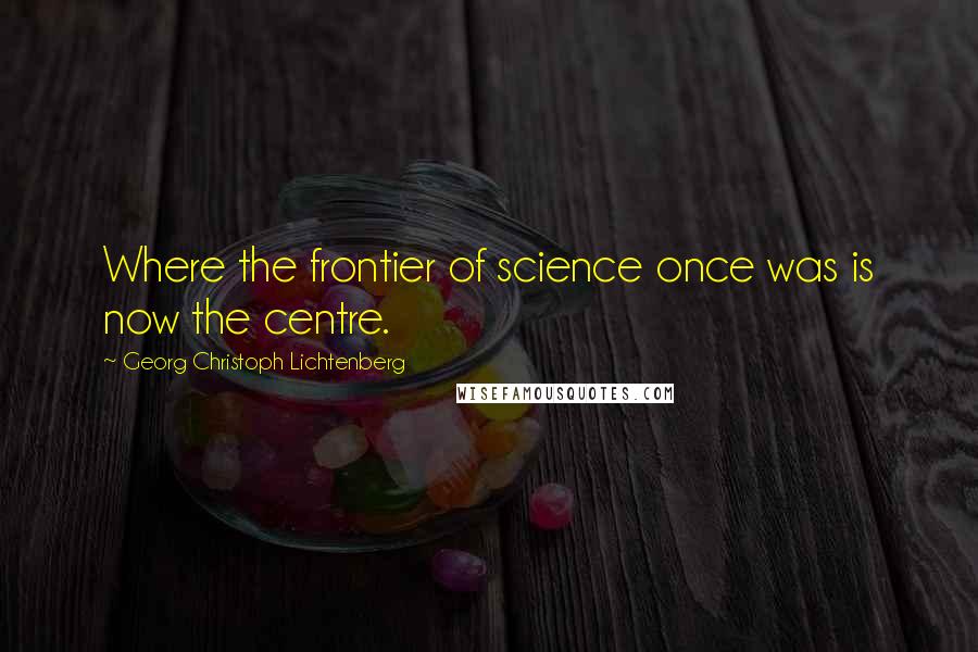 Georg Christoph Lichtenberg Quotes: Where the frontier of science once was is now the centre.