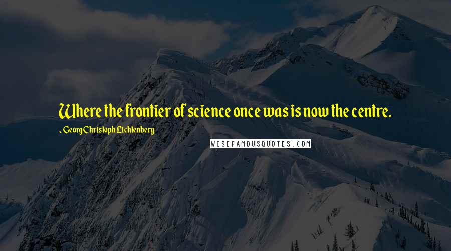 Georg Christoph Lichtenberg Quotes: Where the frontier of science once was is now the centre.