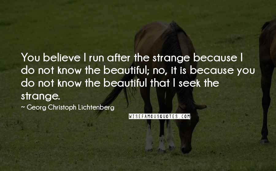 Georg Christoph Lichtenberg Quotes: You believe I run after the strange because I do not know the beautiful; no, it is because you do not know the beautiful that I seek the strange.