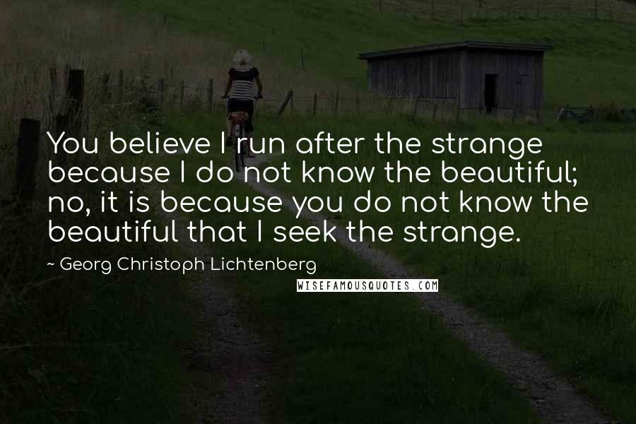 Georg Christoph Lichtenberg Quotes: You believe I run after the strange because I do not know the beautiful; no, it is because you do not know the beautiful that I seek the strange.