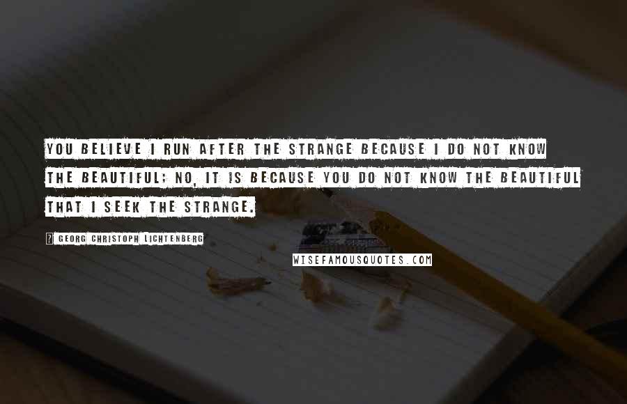 Georg Christoph Lichtenberg Quotes: You believe I run after the strange because I do not know the beautiful; no, it is because you do not know the beautiful that I seek the strange.