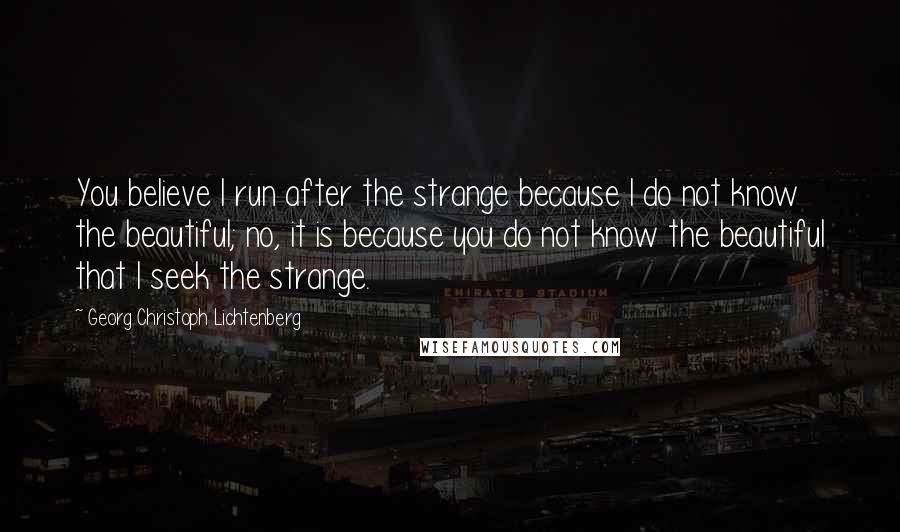 Georg Christoph Lichtenberg Quotes: You believe I run after the strange because I do not know the beautiful; no, it is because you do not know the beautiful that I seek the strange.