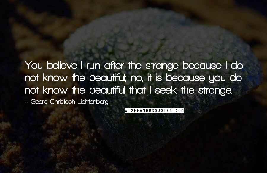 Georg Christoph Lichtenberg Quotes: You believe I run after the strange because I do not know the beautiful; no, it is because you do not know the beautiful that I seek the strange.
