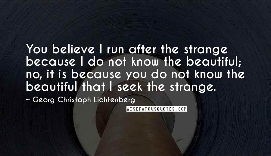 Georg Christoph Lichtenberg Quotes: You believe I run after the strange because I do not know the beautiful; no, it is because you do not know the beautiful that I seek the strange.