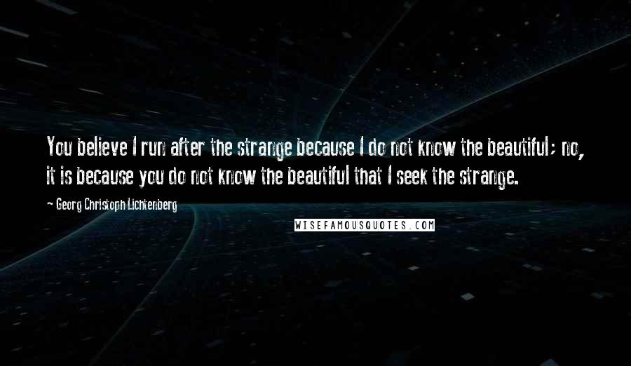 Georg Christoph Lichtenberg Quotes: You believe I run after the strange because I do not know the beautiful; no, it is because you do not know the beautiful that I seek the strange.