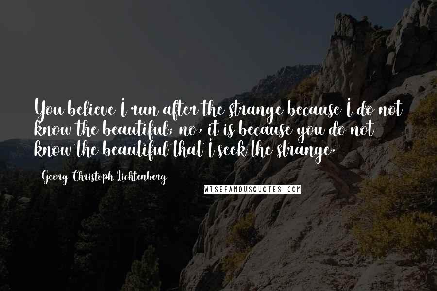 Georg Christoph Lichtenberg Quotes: You believe I run after the strange because I do not know the beautiful; no, it is because you do not know the beautiful that I seek the strange.