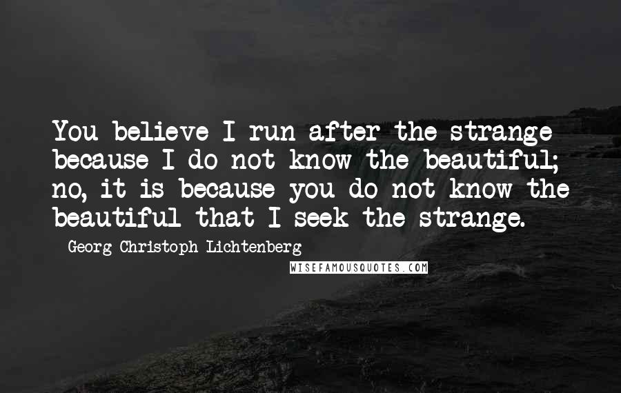 Georg Christoph Lichtenberg Quotes: You believe I run after the strange because I do not know the beautiful; no, it is because you do not know the beautiful that I seek the strange.