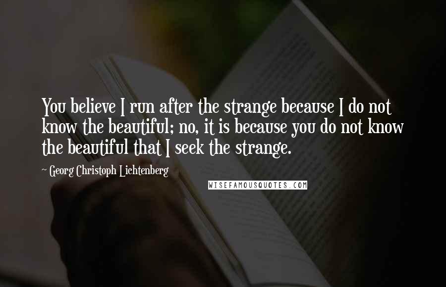 Georg Christoph Lichtenberg Quotes: You believe I run after the strange because I do not know the beautiful; no, it is because you do not know the beautiful that I seek the strange.