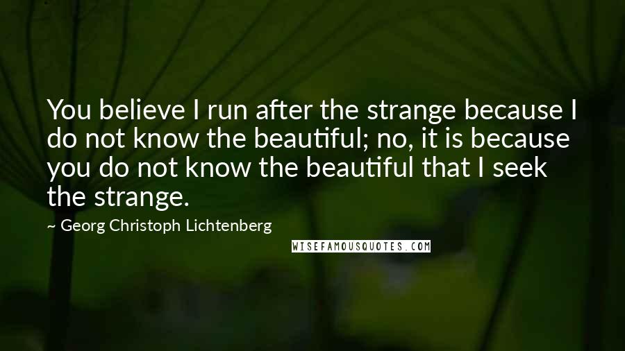 Georg Christoph Lichtenberg Quotes: You believe I run after the strange because I do not know the beautiful; no, it is because you do not know the beautiful that I seek the strange.