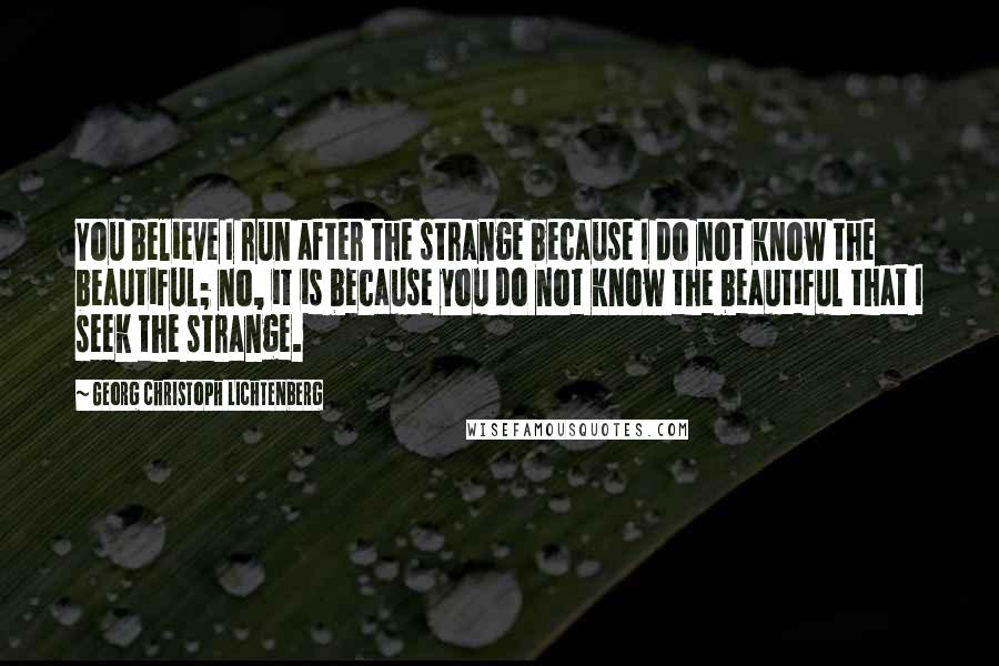 Georg Christoph Lichtenberg Quotes: You believe I run after the strange because I do not know the beautiful; no, it is because you do not know the beautiful that I seek the strange.