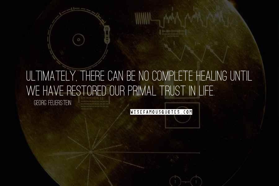Georg Feuerstein Quotes: Ultimately, there can be no complete healing until we have restored our primal trust in life.