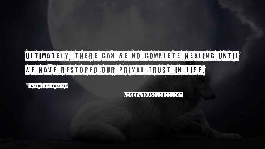 Georg Feuerstein Quotes: Ultimately, there can be no complete healing until we have restored our primal trust in life.