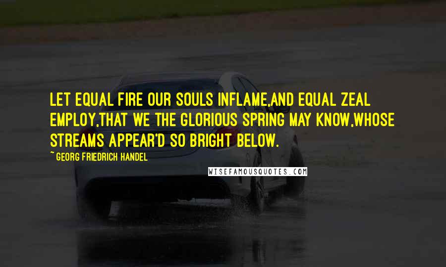 Georg Friedrich Handel Quotes: Let equal fire our souls inflame,And equal zeal employ,That we the glorious spring may know,Whose streams appear'd so bright below.