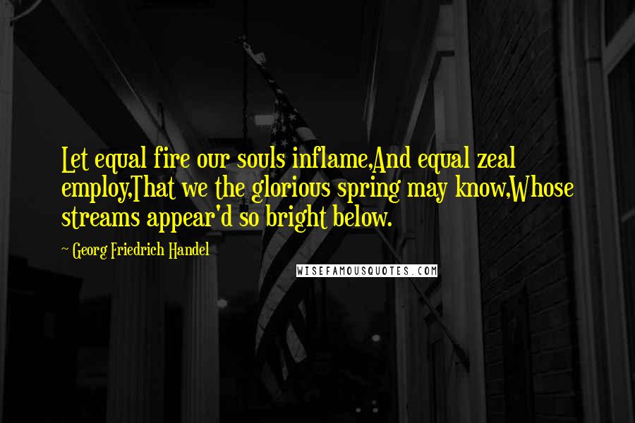 Georg Friedrich Handel Quotes: Let equal fire our souls inflame,And equal zeal employ,That we the glorious spring may know,Whose streams appear'd so bright below.