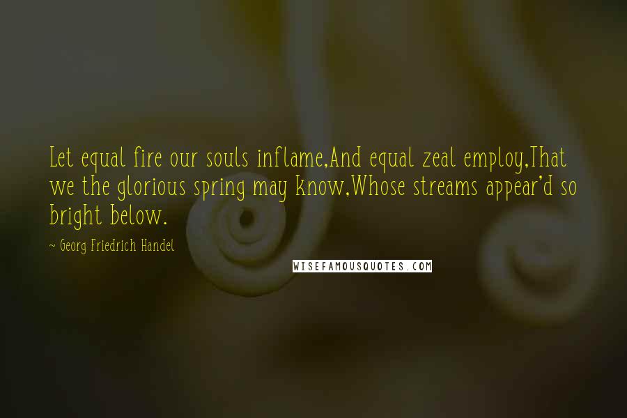 Georg Friedrich Handel Quotes: Let equal fire our souls inflame,And equal zeal employ,That we the glorious spring may know,Whose streams appear'd so bright below.