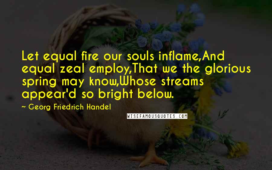 Georg Friedrich Handel Quotes: Let equal fire our souls inflame,And equal zeal employ,That we the glorious spring may know,Whose streams appear'd so bright below.