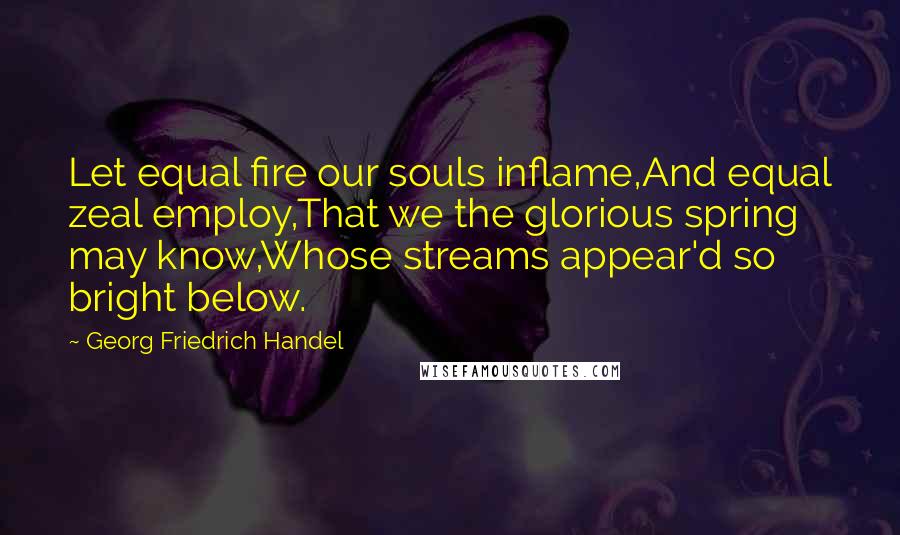 Georg Friedrich Handel Quotes: Let equal fire our souls inflame,And equal zeal employ,That we the glorious spring may know,Whose streams appear'd so bright below.