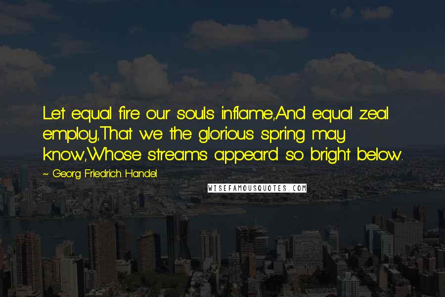 Georg Friedrich Handel Quotes: Let equal fire our souls inflame,And equal zeal employ,That we the glorious spring may know,Whose streams appear'd so bright below.