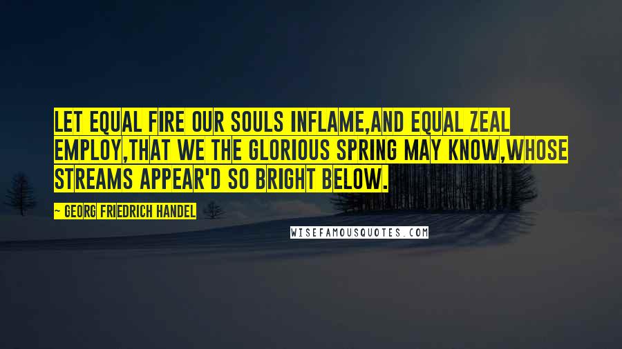 Georg Friedrich Handel Quotes: Let equal fire our souls inflame,And equal zeal employ,That we the glorious spring may know,Whose streams appear'd so bright below.