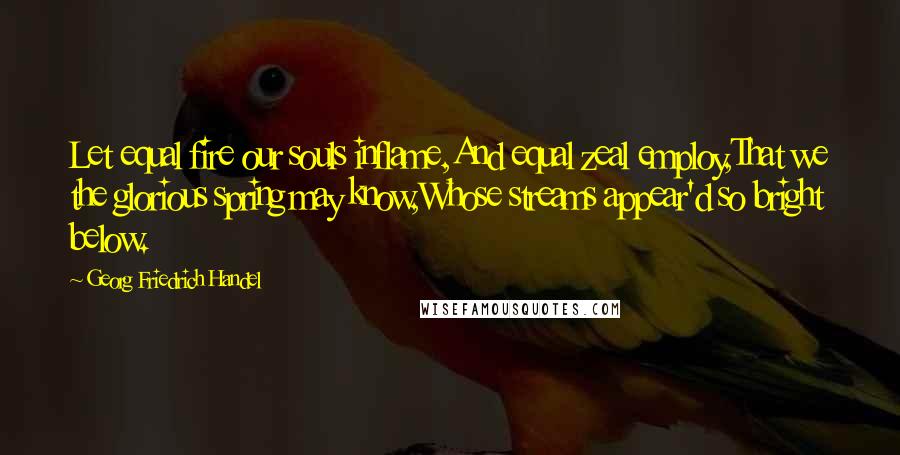 Georg Friedrich Handel Quotes: Let equal fire our souls inflame,And equal zeal employ,That we the glorious spring may know,Whose streams appear'd so bright below.